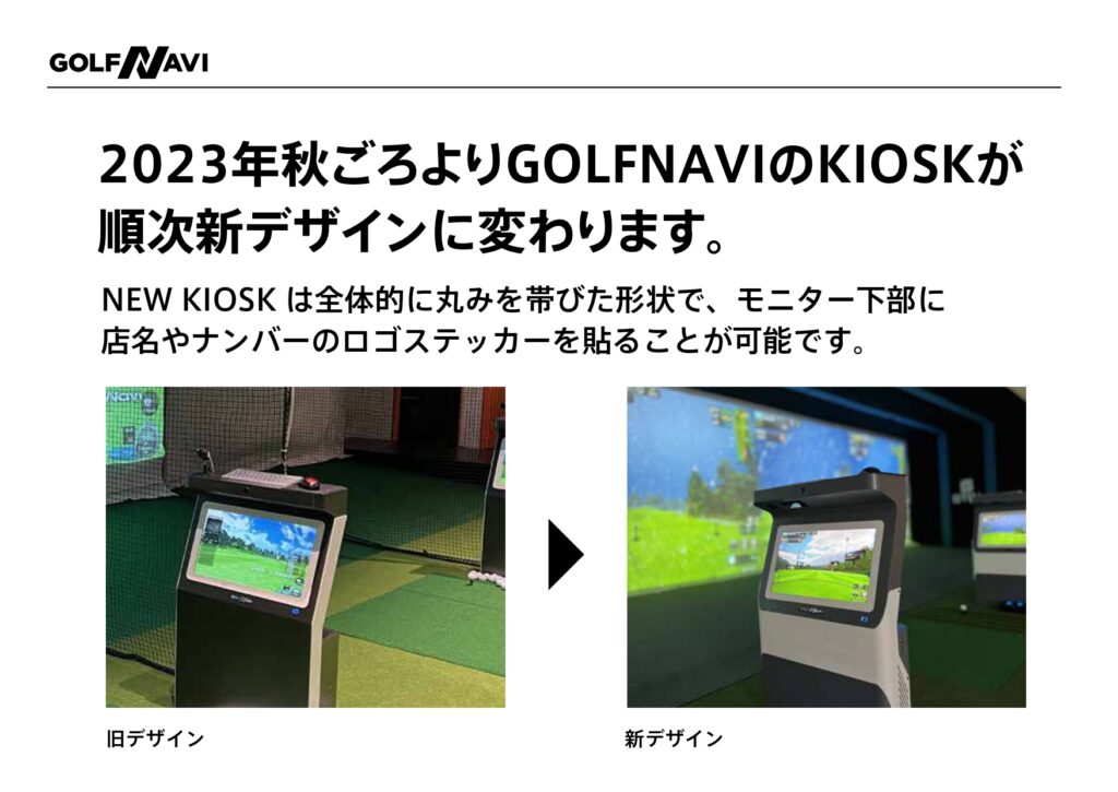 2023年秋ごろよりGOLFNAVIのKIOSKが順次新デザインに代わります。 NEW KIOSKは全体的に丸みを帯びた形状で、モニター下部に店名やナンバーのロゴステッカーを張ることが可能です。